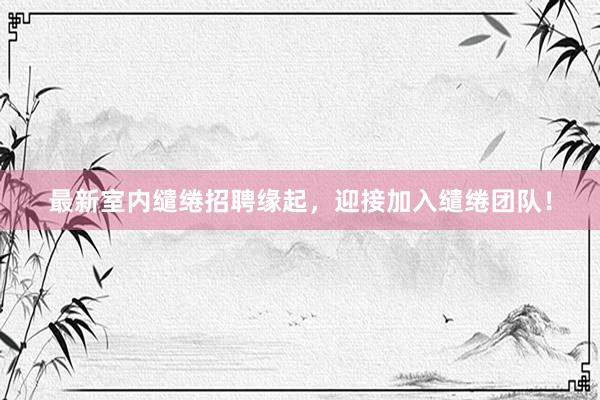最新室内缱绻招聘缘起，迎接加入缱绻团队！