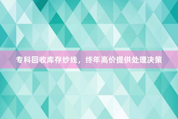 专科回收库存纱线，终年高价提供处理决策