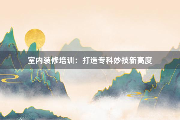 室内装修培训：打造专科妙技新高度