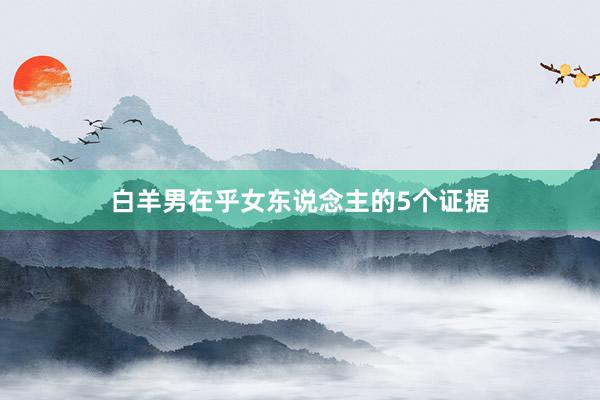 白羊男在乎女东说念主的5个证据