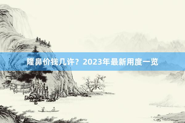 隆鼻价钱几许？2023年最新用度一览