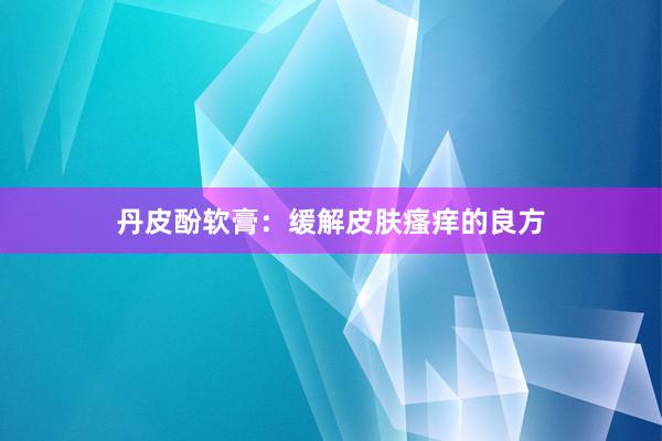 丹皮酚软膏：缓解皮肤瘙痒的良方